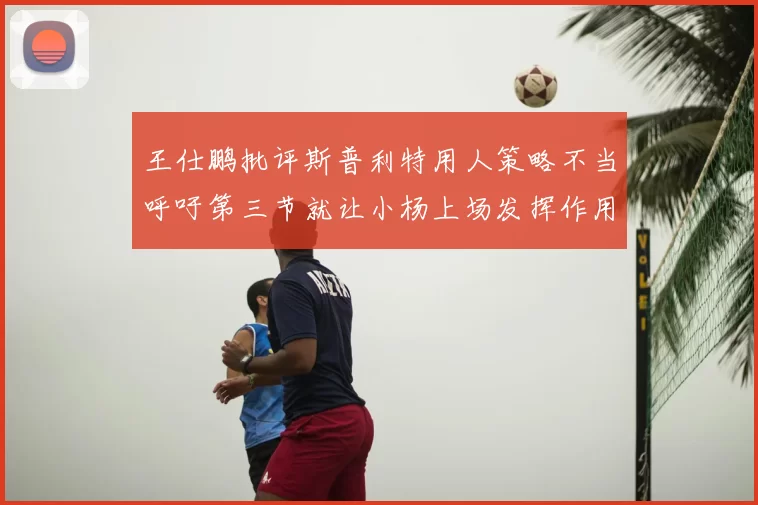王仕鹏批评斯普利特用人策略不当呼吁第三节就让小杨上场发挥作用