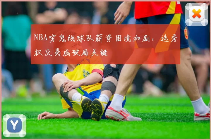 NBA穷鬼线球队薪资困境加剧,选秀权交易成破局关键
