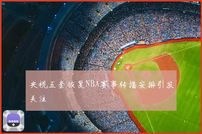 央视五套恢复NBA赛事转播安排引发关注
