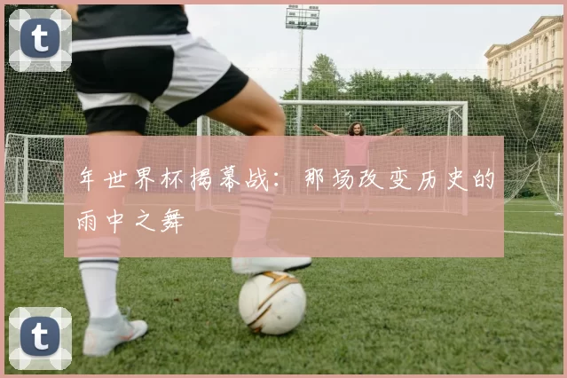 年世界杯揭幕战:那场改变历史的雨中之舞