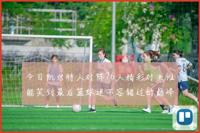 今日凯尔特人对阵76人精彩对决谁能笑到最后篮球迷不容错过的巅峰对决