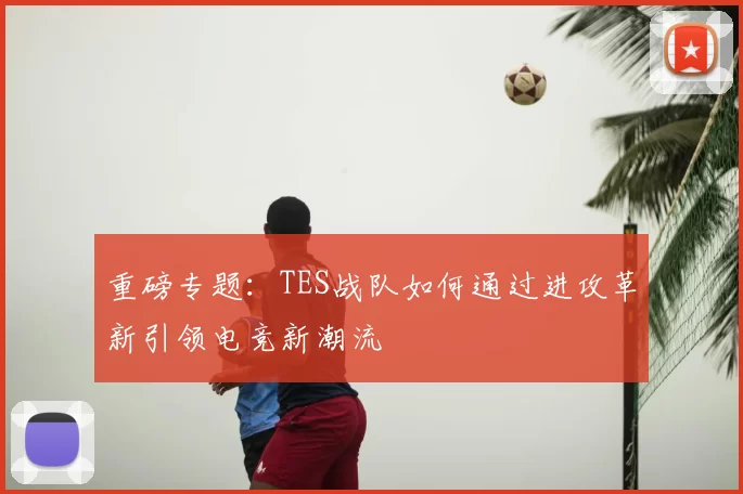 重磅专题:TES战队如何通过进攻革新引领电竞新潮流