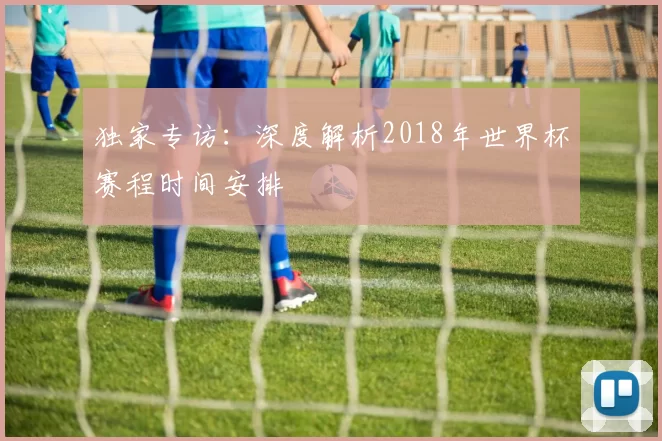 独家专访:深度解析2018年世界杯赛程时间安排