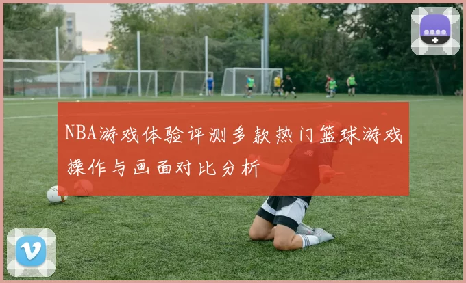 NBA游戏体验评测多款热门篮球游戏操作与画面对比分析
