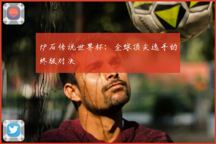 炉石传说世界杯:全球顶尖选手的终极对决