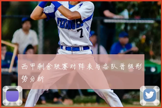 西甲剩余联赛对阵表与各队晋级形势分析