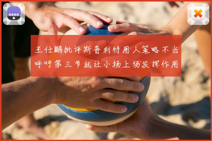 王仕鹏批评斯普利特用人策略不当呼吁第三节就让小杨上场发挥作用