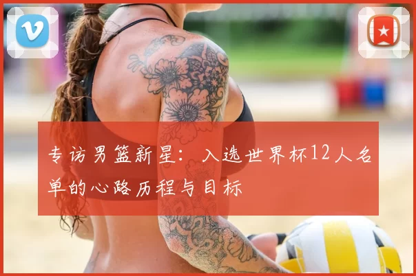 专访男篮新星:入选世界杯12人名单的心路历程与目标