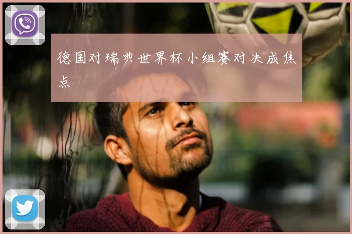 德国对瑞典世界杯小组赛对决成焦点