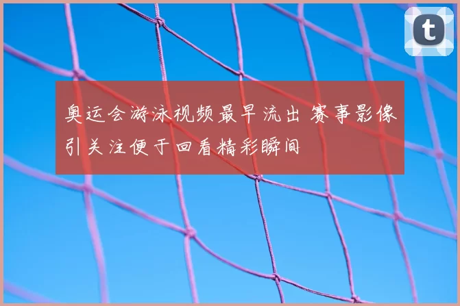 奥运会游泳视频最早流出 赛事影像引关注便于回看精彩瞬间