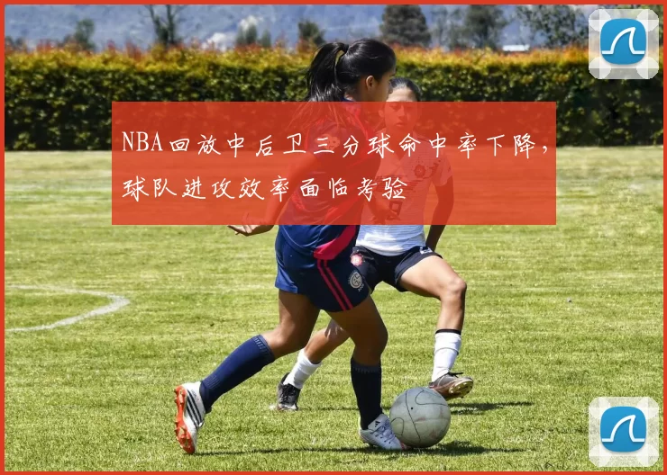 NBA回放中后卫三分球命中率下降,球队进攻效率面临考验