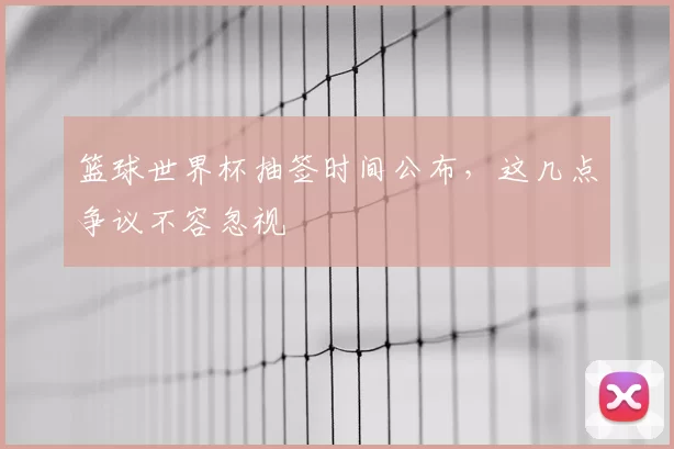 篮球世界杯抽签时间公布,这几点争议不容忽视