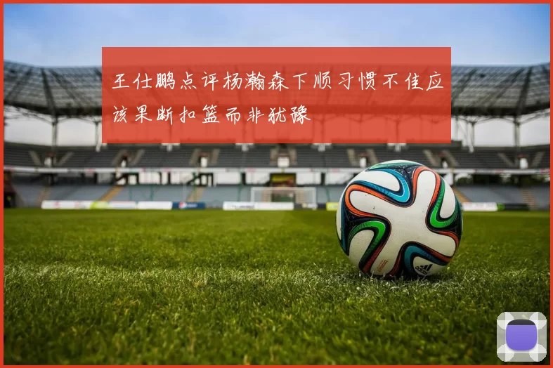 王仕鹏点评杨瀚森下顺习惯不佳应该果断扣篮而非犹豫