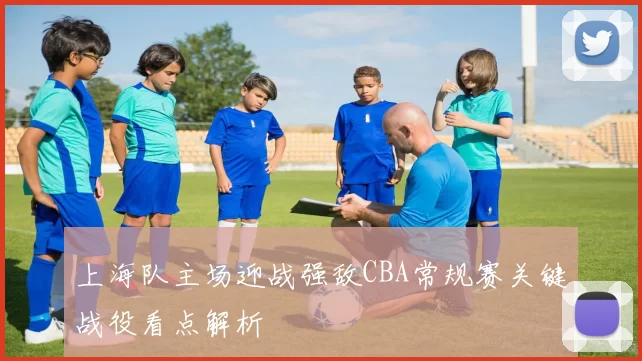 上海队主场迎战强敌CBA常规赛关键战役看点解析