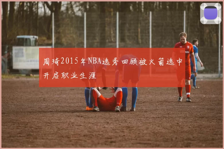 周琦2015年NBA选秀回顾被火箭选中开启职业生涯