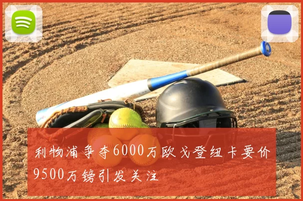 利物浦争夺6000万欧戈登纽卡要价9500万镑引发关注