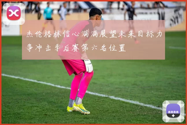 杰伦格林信心满满展望未来目标力争冲击季后赛第六名位置