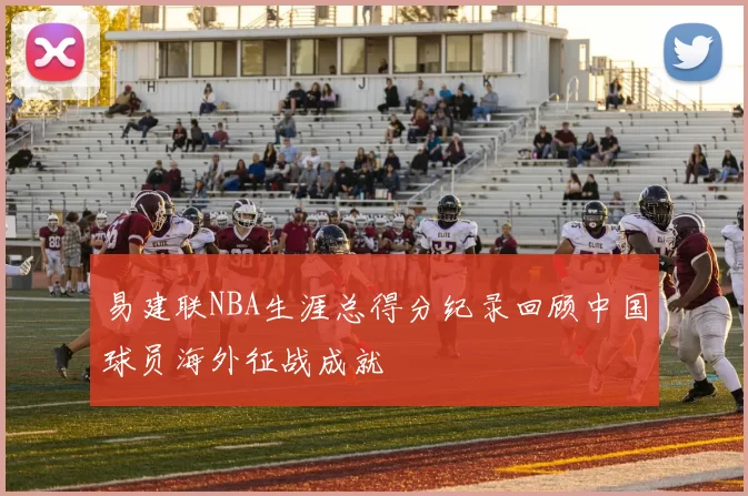 易建联NBA生涯总得分纪录回顾中国球员海外征战成就