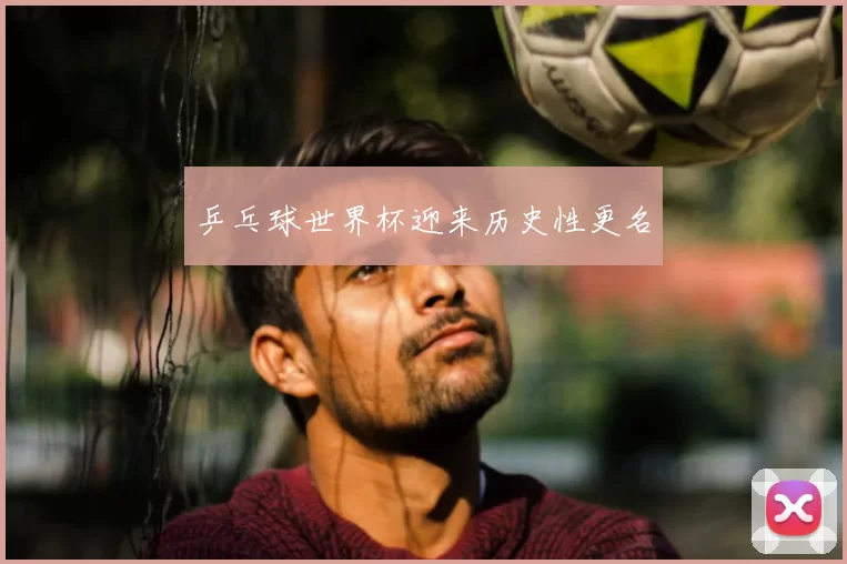 乒乓球世界杯迎来历史性更名