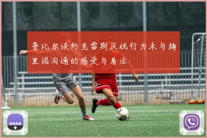普比尔谈约克雷斯庆祝行为未与梅里诺沟通的感受与看法