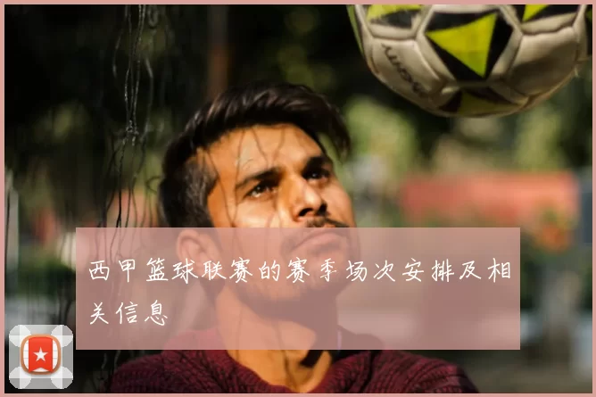 西甲篮球联赛的赛季场次安排及相关信息