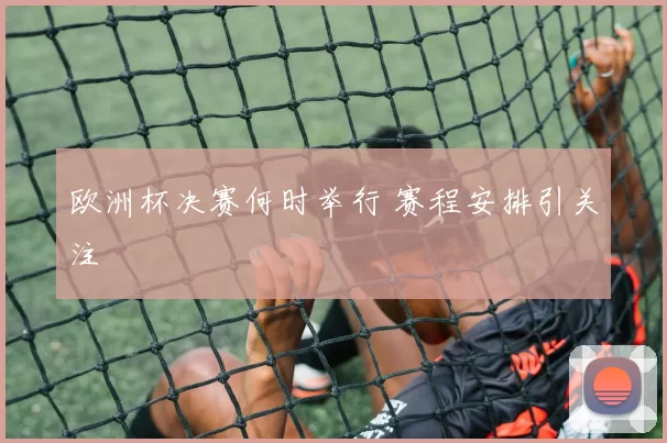 欧洲杯决赛何时举行 赛程安排引关注