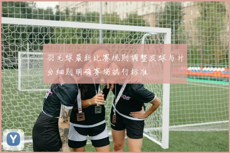 羽毛球最新比赛规则调整发球与计分细则明确赛场执行标准