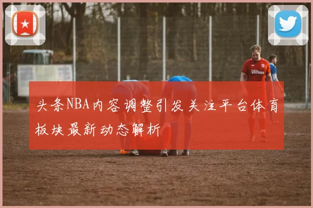 头条NBA内容调整引发关注平台体育板块最新动态解析