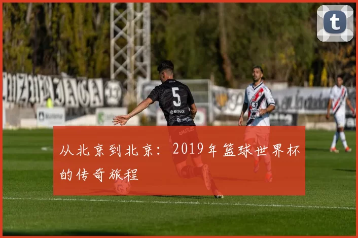从北京到北京:2019年篮球世界杯的传奇旅程