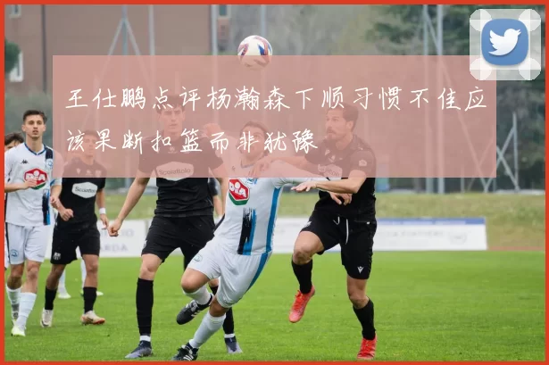 王仕鹏点评杨瀚森下顺习惯不佳应该果断扣篮而非犹豫