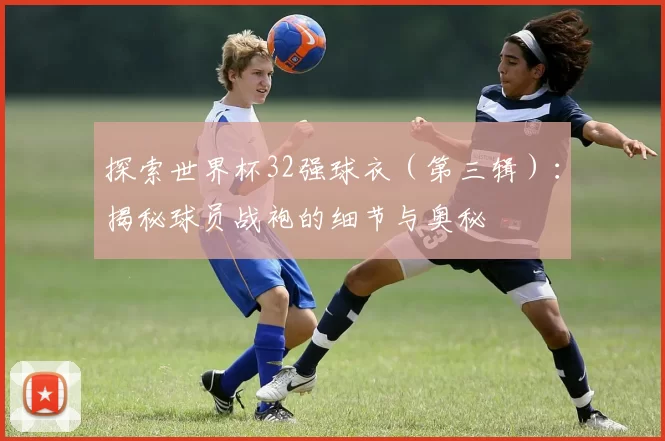 探索世界杯32强球衣(第三辑):揭秘球员战袍的细节与奥秘
