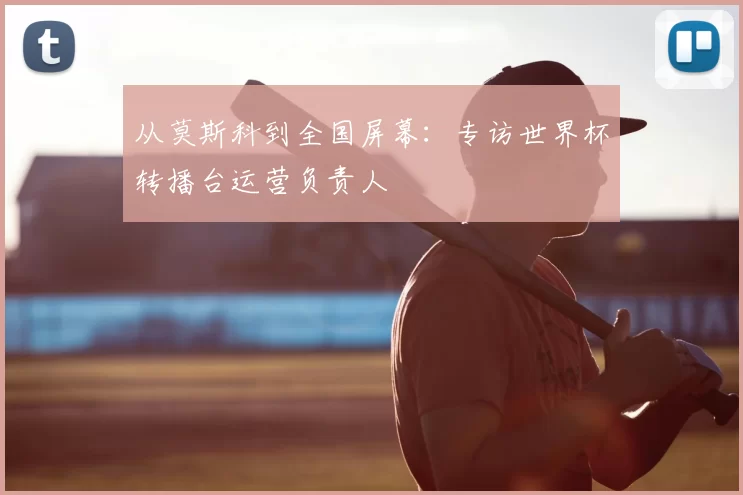 从莫斯科到全国屏幕：专访世界杯转播台运营负责人