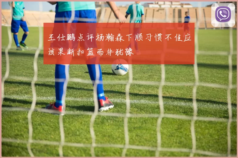 王仕鹏点评杨瀚森下顺习惯不佳应该果断扣篮而非犹豫
