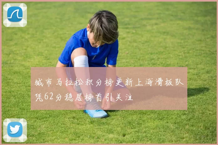 城市马拉松积分榜更新上海滑板队凭62分稳居榜首引关注