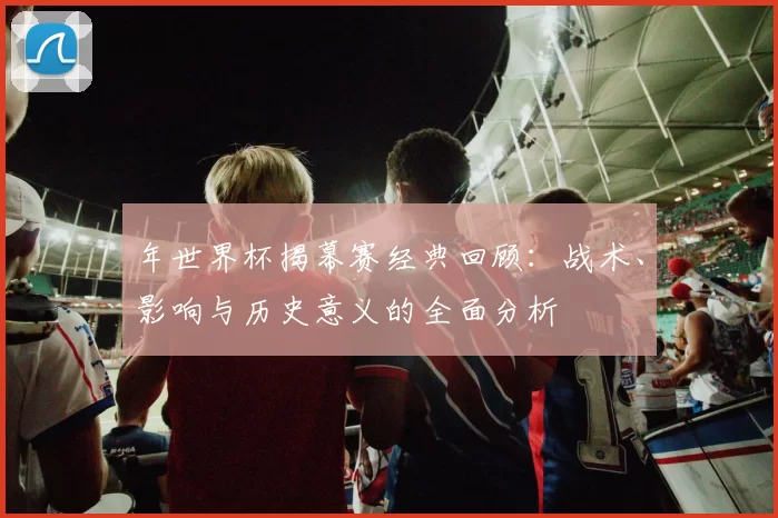 年世界杯揭幕赛经典回顾:战术、影响与历史意义的全面分析
