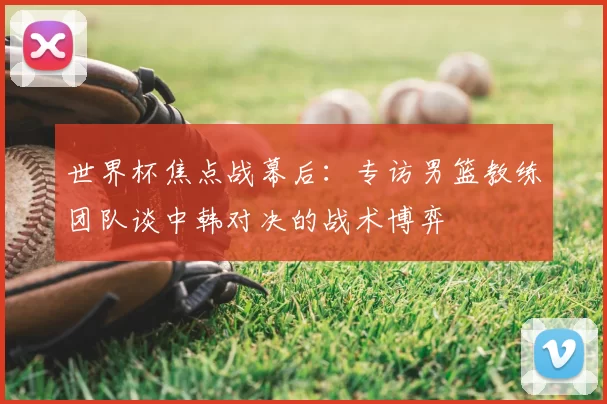 世界杯焦点战幕后：专访男篮教练团队谈中韩对决的战术博弈