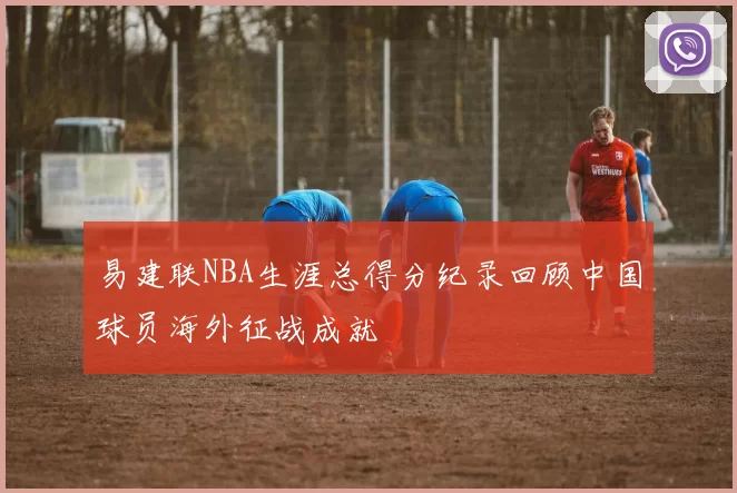 易建联NBA生涯总得分纪录回顾中国球员海外征战成就