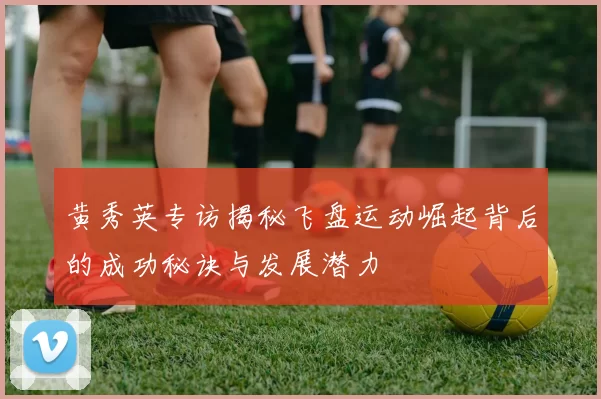 黄秀英专访揭秘飞盘运动崛起背后的成功秘诀与发展潜力