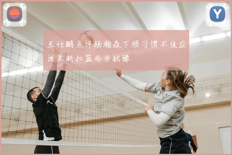 王仕鹏点评杨瀚森下顺习惯不佳应该果断扣篮而非犹豫