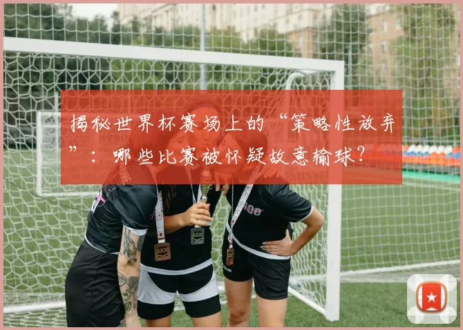 揭秘世界杯赛场上的“策略性放弃”:哪些比赛被怀疑故意输球?