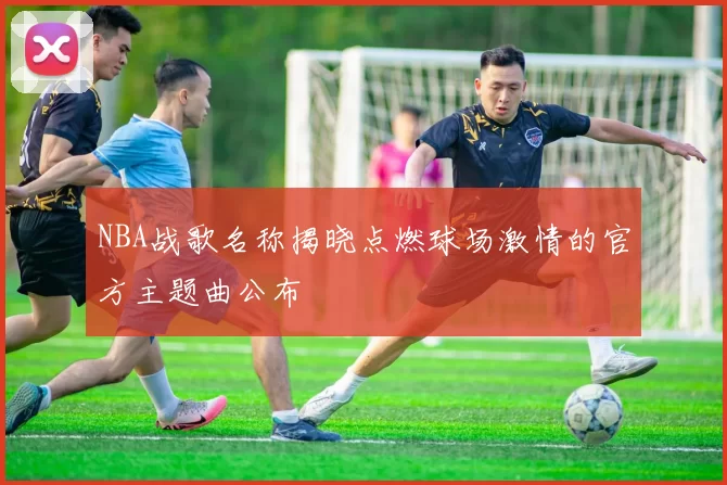 NBA战歌名称揭晓点燃球场激情的官方主题曲公布