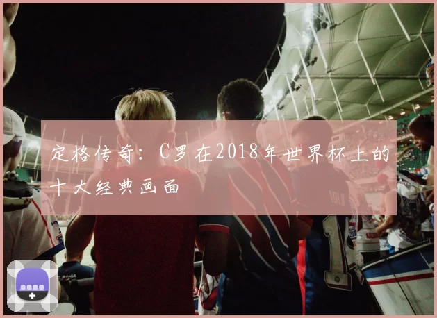 定格传奇:C罗在2018年世界杯上的十大经典画面