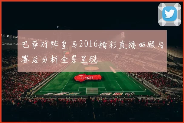 巴萨对阵皇马2016精彩直播回顾与赛后分析全景呈现