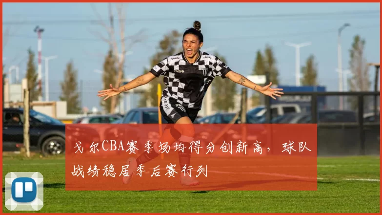 戈尔CBA赛季场均得分创新高,球队战绩稳居季后赛行列