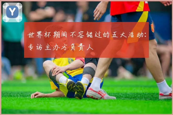 世界杯期间不容错过的五大活动:专访主办方负责人