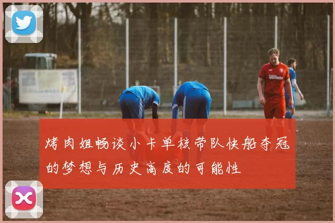 烤肉姐畅谈小卡单核带队快船夺冠的梦想与历史高度的可能性