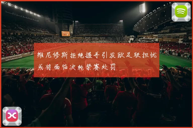 维尼修斯拒绝握手引发欧足联担忧或将面临次轮禁赛处罚