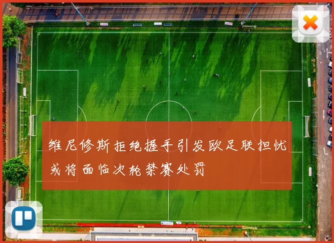 维尼修斯拒绝握手引发欧足联担忧或将面临次轮禁赛处罚