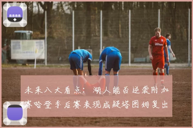 未来八大看点：湖人能否逆袭附加赛哈登季后赛表现成疑塔图姆复出能否助力球队