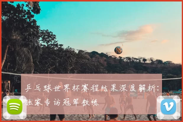 乒乓球世界杯赛程结果深度解析:独家专访冠军教练